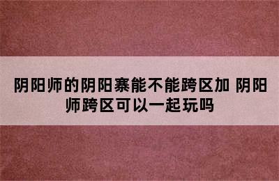 阴阳师的阴阳寨能不能跨区加 阴阳师跨区可以一起玩吗